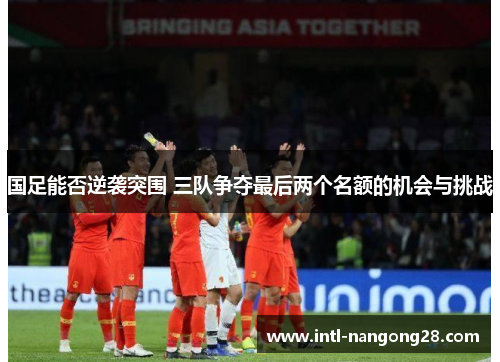 国足能否逆袭突围 三队争夺最后两个名额的机会与挑战