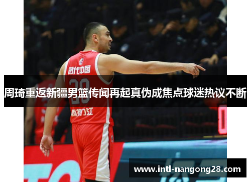 周琦重返新疆男篮传闻再起真伪成焦点球迷热议不断