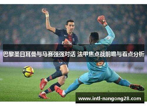 巴黎圣日耳曼与马赛强强对话 法甲焦点战前瞻与看点分析