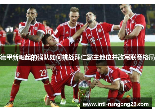 德甲新崛起的强队如何挑战拜仁霸主地位并改写联赛格局
