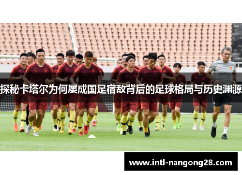 探秘卡塔尔为何屡成国足宿敌背后的足球格局与历史渊源